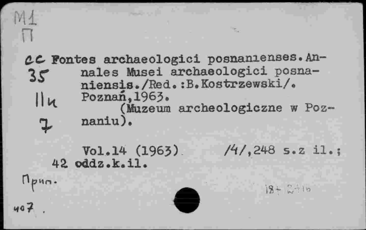 ﻿Ml
п
ß.C Fontes archaeologici posnamenses. An-nales Musei archaeologici posna-
° niensis./Red. :B.Kostrzewski/.
II й	Poznan, 1963»
(Muzeum archeologiczne w Poz~ naniu).
Vol.14 (1963)	A/,248 s.z il.;
42. oddz.k.il.
Прис,.
V	iž-
ив? ,